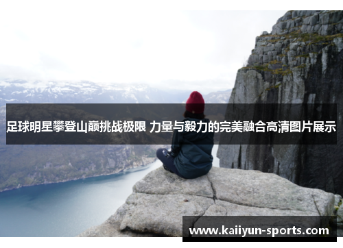足球明星攀登山巅挑战极限 力量与毅力的完美融合高清图片展示
