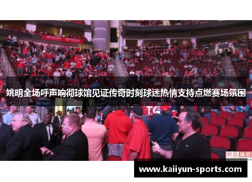 姚明全场呼声响彻球馆见证传奇时刻球迷热情支持点燃赛场氛围
